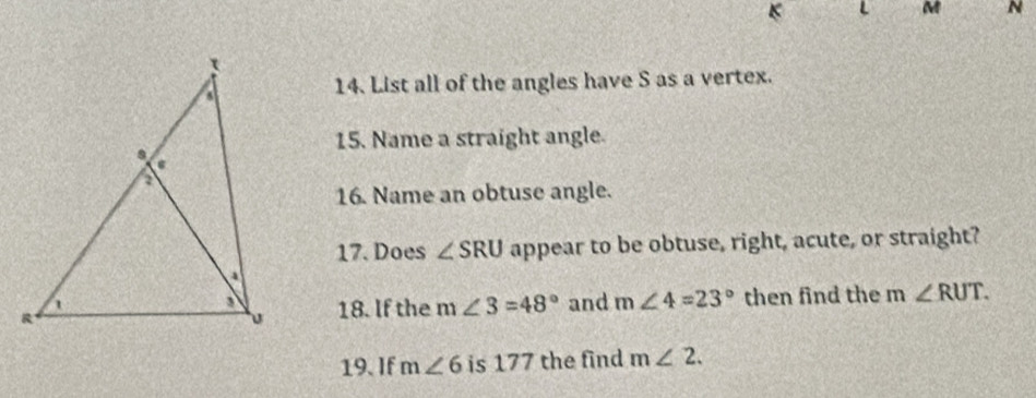 List all of the angles have S as a vertex. 
15. Name a straight angle. 
16. Name an obtuse angle. 
17. Does ∠ SRU appear to be obtuse, right, acute, or straight? 
then find the m∠ RUT. 
18. If the m ) ∠ 3=48° and m∠ 4=23°
19. If m∠ 6 is 177 the find m∠ 2.