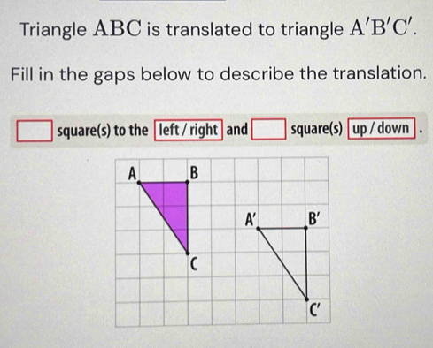 Triangle ABC is translated to triangle A'B'C'.
Fill in the gaps below to describe the translation.
square(s) to the left / right and □ square(s) up / down .