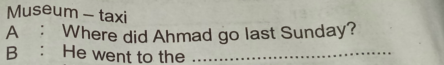 Museum - taxi 
A : Where did Ahmad go last Sunday? 
B ： He went to the ___