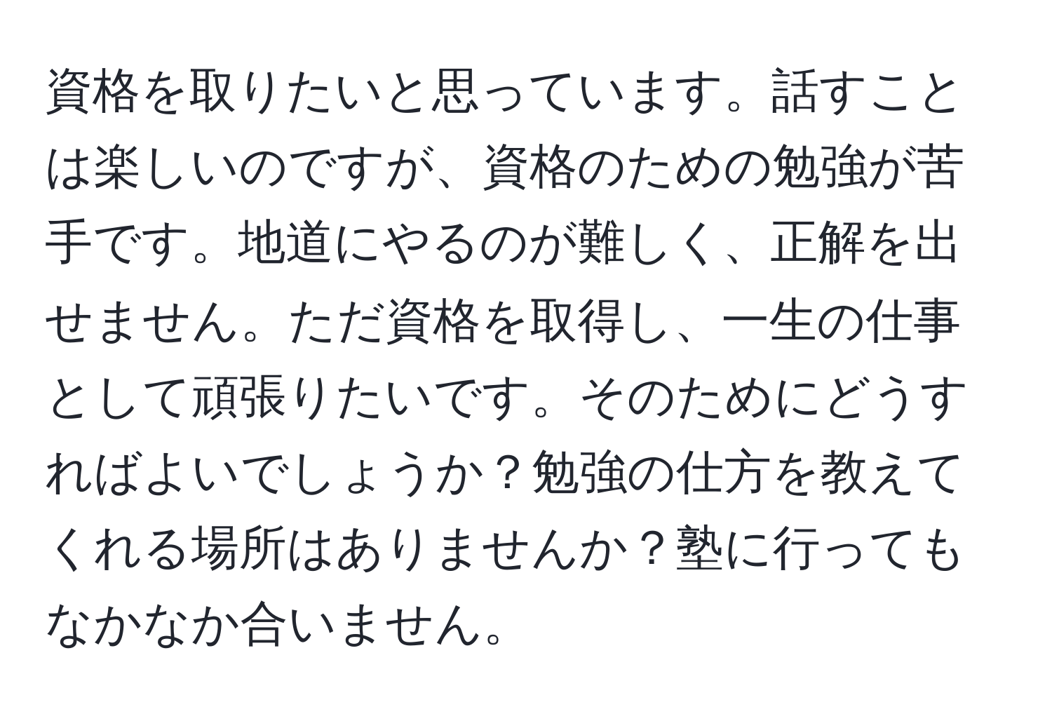 資格を取りたいと思っています。話すことは楽しいのですが、資格のための勉強が苦手です。地道にやるのが難しく、正解を出せません。ただ資格を取得し、一生の仕事として頑張りたいです。そのためにどうすればよいでしょうか？勉強の仕方を教えてくれる場所はありませんか？塾に行ってもなかなか合いません。