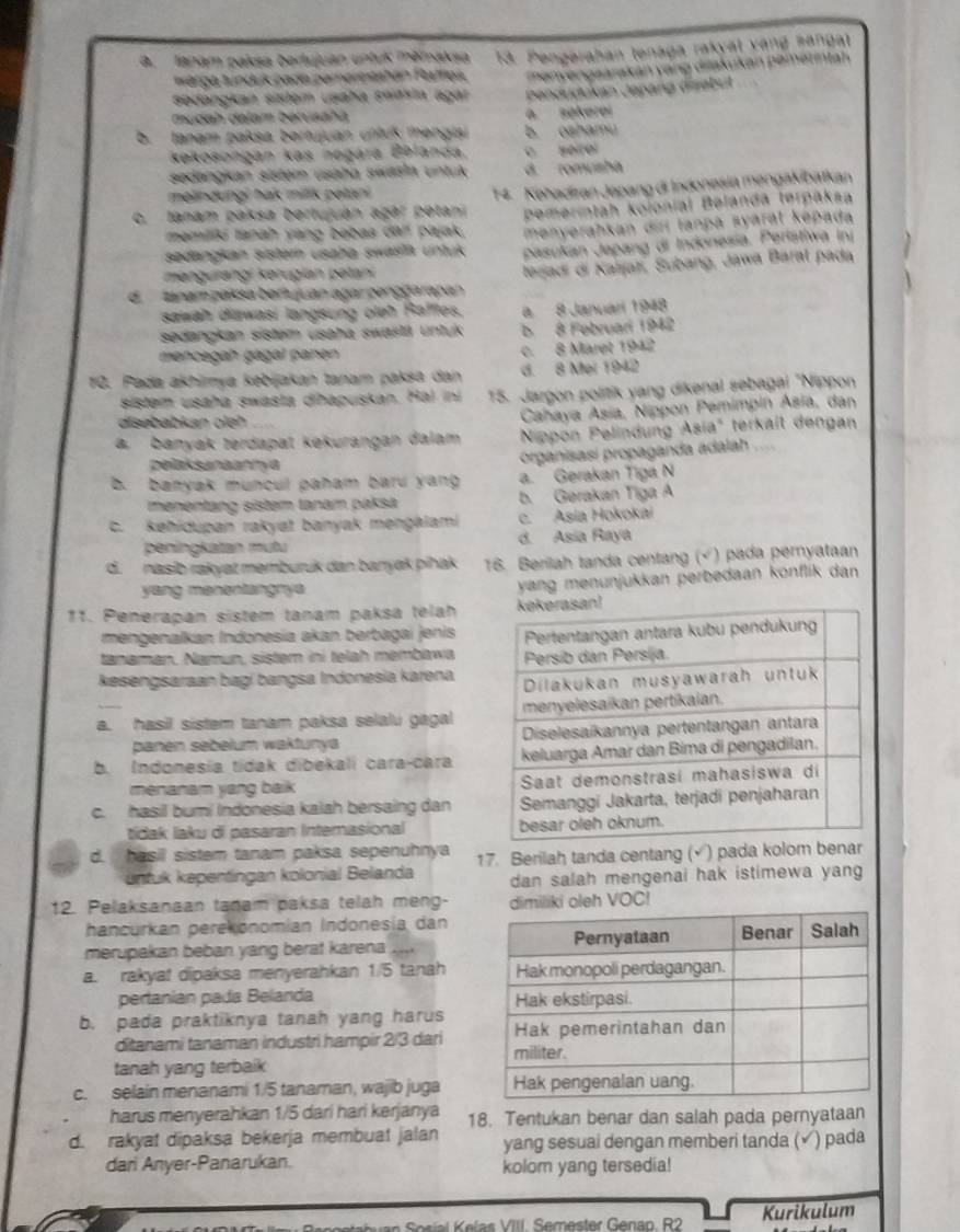 A. Ianam paksa bertujuan untuk měmaksa 13. Pengerahan tenaga rakyät vàng sangal
warga tunduk pada perertntatán Pultiea
sedängkan sister usaha swäsin agar   env engsarakan vang diakukan pemerintan 
mudah dalam betusaha a sekeroi Dendudukán Japang disebut
b. tanam pakṣa bertujuan ultuk mengisi b. oshamu
kekosongan kas negára Bblanda. o seirol
sedangkan sister usaha swäein untuk d. romusha
melindungi hak milik pelani
c. tanam paksa bertujuán agār petani  14. Kehadiran Japang di Indonesia mengakibatkan
pemerintah kolonial Belanda terpaksa
memiliki tanah yang bebas da! pajak, menyerahkan diri tanpa syarät kepada
sedangkan sistern usaha swasla untuk pasukan Japang di Indonesia. Peristiwa Iní
mengurangi kerugian petan
d. tanam passa berujuan agar penggarapan lerjadi di Kaljatí, Subang, Jawa Baral pada
sawah diawasi langsung oleh Rafffes. a 8 Januarí 1948
sedangkan sistem usaha swastä untuk b 8 Februari 1942
mencegah gagal panen
c. 8 Maret 1942
10. Pada akhimya kəbijakan tanam paksa dan d. 8 Mei 1942
sistem usaha swasta dihapuskan. Hal in 15. Jargon politik yang dikenal sebagal "Nippon
disebabkan oleh
Cahaya Asia, Nippon Pemimpin Asia, dan
a. banyák terdapat kəkurangan đalam Nippon Pelindung Asia' terkaît dengan
pelaksanaannya
organisasi propaganda adalah
b. banyak muncul paham baru yang a. Gerakan Tigá N
menentang sistem tanam paksä b. Gerakan Tiga A
C. kehidupan rakyat banyak mengálami c. Asia Hokokai
peningkatan mutu d. Asia Raya
d. nasib rakyat memburuk dan banyak piñak 16. Berilah tanda centang (√) pada peryataan
yang mənəntangnya
yang menunjukkan perbedaan konflik dan
11. Penerapan sistem tanam paksa telah
mengenalkan Indonesía akan berbagai jenis
tanaman. Namun, sistem ini telah membawa
kesengsaraan bagí bangsa Indonesia karena
a. hasil sistem tanam paksa selalu gagal
panen sebelum waktunya 
b. Indonesia tidak dibekali cara-cara
menanam yang baik
c. hasil bumi Indonesia kalah bersaing dan
tidak laku di pasaran Internasional
d. hasil sistem tanam paksa sepenuhnya 17. Berilah tanda centang (√) pada kolom be
entuk kepentingan kolonial Belanda dan salah mengenai hak istimewa yang 
12. Pelaksanaan tanam paksa telah meng- dimiliki oleh VOC!
hancurkan perekonomían Indonesía dan
merupakan beban yang berat karena ..
a. rakyat dipaksa menyerahkan 1/5 tanah
pertanían pada Belanda 
b. pada praktiknya tanah yang harus
ditanami tanaman industri hampir 2/3 dari
tanah yang terbaik
c. selain menanami 1/5 tanaman, wajib juga
harus menyerahkan 1/5 darí hari kerjanya 18. Tentukan benar dan salah pada pernyataan
d. rakyat dipaksa bekerja membuat jalan yang sesuai dengan memberi tanda (√) pada
dari Anyer-Panarukan. kolom yang tersedia!
n   o sial Kelas VIII. Semester Genan. R2 Kurikulum