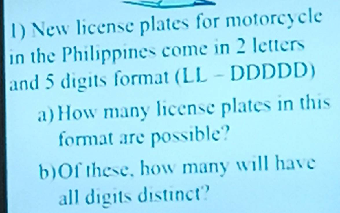 New license plates for motorcycle 
in the Philippines come in 2 letters 
and 5 digits format (LL - DDDDD) 
a) How many license plates in this 
format are possible? 
b)Of these, how many will have 
all digits distinct?