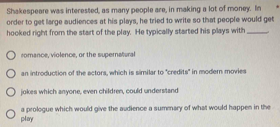 Shakespeare was interested, as many people are, in making a lot of money. In 
order to get large audiences at his plays, he tried to write so that people would get
hooked right from the start of the play. He typically started his plays with_
romance, violence, or the supernatural
an introduction of the actors, which is similar to "credits" in modern movies
jokes which anyone, even children, could understand
a prologue which would give the audience a summary of what would happen in the
play