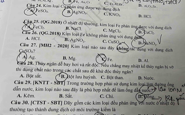 A. F, Al, Ag. B. Fe, Au,Cr . C. Fe, Al, Zn. D. Al, Cr, Zn.
Câu 24. Kim loại Cụ phản ứng được với dung dịch
A res O_4 B. AgNO₃. C. KNO_3. D. HCl.
Câu 25. (QG.2018) Ở nhiệt độ thường, kim loại Fe phản ứng được với dung dịch
A Fe Cl_2. B. NaCl. C. MgCl_2. D. uCl_2. 
Câu 26. (QG.2018) Kim loại Fe không phản ứng với dung dịch
A. HCl. B. AgNO_3. C. CuSO D. Na NO_3. 
Câu 27. [MH2 - 2020] Kim loại nào sau đây không)tác dụng với dung dịch
CuSO₄?
A Ag. B. Mg. Fe. D. Al.
Câu 28. Thủy ngân dễ bay hơi và rất độc. Nếu chẳng may nhiệt kế thủy ngân bị vỡ
thì dùng chất nào trong các chất sau đề khử độc thủy ngân?
A. Bột sắt. * B. Bột lưu huỳnh. C. Bột than. D. Nước.
Câu 29. [KNTT - SBT] Trong trường hợp phải sử dụng kim loại làm đường ống
dẫn nước, kim loại nào sau đây là phù hợp nhất để làm ống dẫn nước?
A. Kẽm. B. Sắt. C. Chì. D. Đông.
Câu 30. [CTST - SBT] Dãy gồm các kim loại đều phản ứng với nước ở nhiệt độ
thường tạo thành dung dịch có môi trường kiểm là