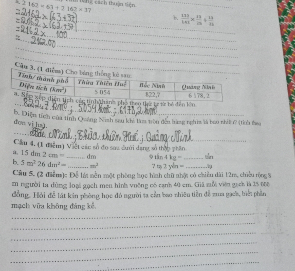 2162* 63+2162* 37 háng cách thuận tiên._
_
b.  132/143 *  13/25 + 13/25 
_
_
_
_
_
_
_
_
__
Câ
eo thứ tự từ bé đến lớn.
b. Diện tích của tỉnh Quảng Ninh sau khi làm tròn đến hàng nghìn là bao nhiệ 1? (tính theo
đơn vị ha).
_
_
Câu 4. (1 điểm) Viết các số đo sau dưới dạng số thập phân.
a. 15dm2cm= _dm
9tan 4kg= _tấn
b. 5m^226dm^2= _ m^2
7ta2yen= _ tạ
Câu 5. (2 điểm): Để lát nền một phòng học hình chữ nhật có chiều dài 12m, chiều rộng 8
m người ta dùng loại gạch men hình vuông có cạnh 40 cm. Giá mỗi viên gạch là 25 000
đồng. Hỏi để lát kín phòng học đó người ta cần bao nhiêu tiền để mua gạch, biết phần
_
mạch vữa không đáng kể.
_
_
_
_
_
_
_