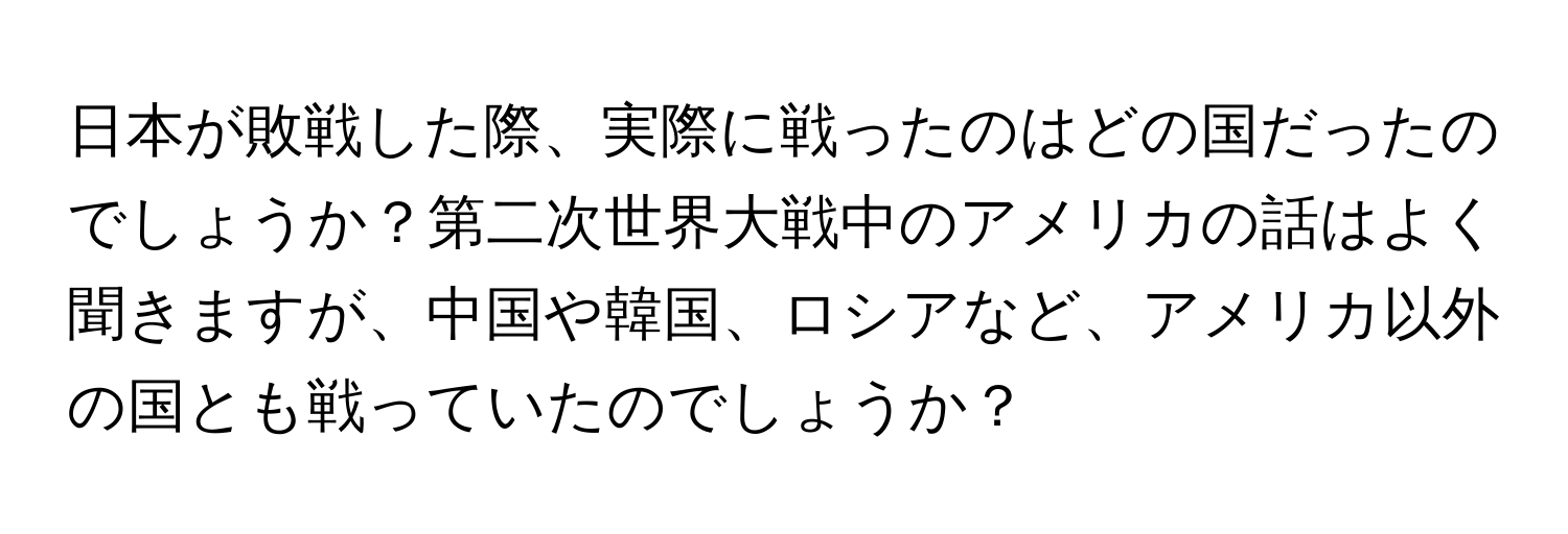 日本が敗戦した際、実際に戦ったのはどの国だったのでしょうか？第二次世界大戦中のアメリカの話はよく聞きますが、中国や韓国、ロシアなど、アメリカ以外の国とも戦っていたのでしょうか？