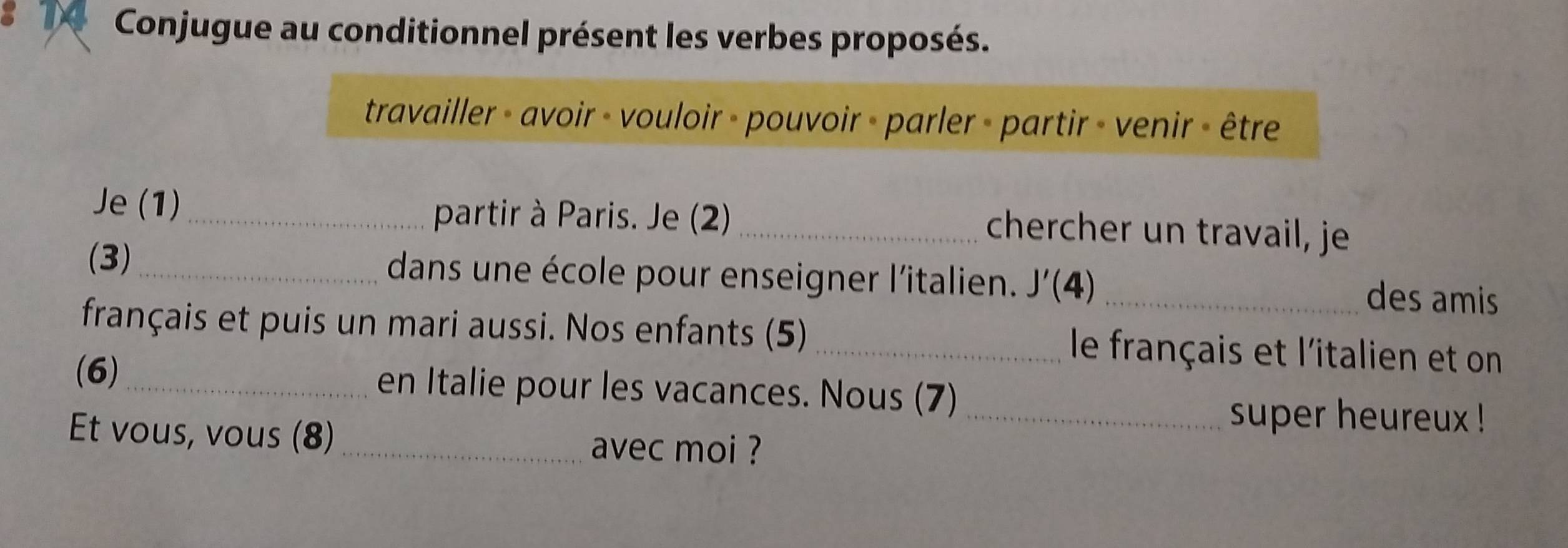 IX Conjugue au conditionnel présent les verbes proposés. 
travailler - avoir - vouloir - pouvoir - parler - partir - venir - être 
Je (1)_ 
partir à Paris. Je (2) _chercher un travail, je 
(3)_ dans une école pour enseigner l'italien. J'(4) _des amis 
français et puis un mari aussi. Nos enfants (5) _le français et l'italien et on 
(6)_ en Italie pour les vacances. Nous (7) 
_super heureux ! 
Et vous, vous (8)_ avec moi ?