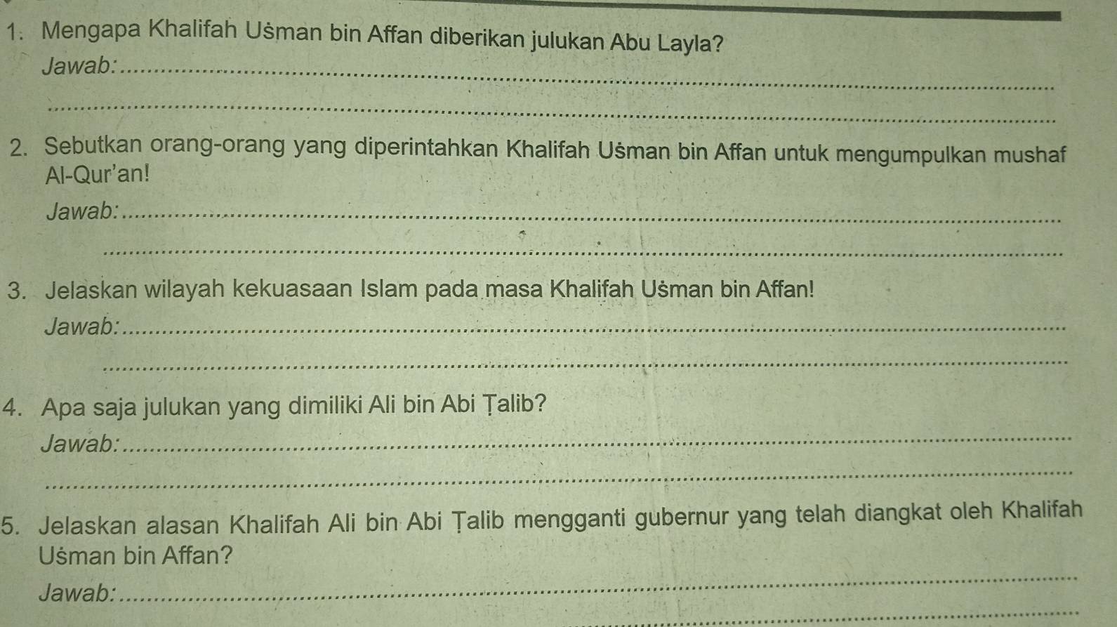 Mengapa Khalifah Ušman bin Affan diberikan julukan Abu Layla? 
Jawab:_ 
_ 
2. Sebutkan orang-orang yang diperintahkan Khalifah Uśman bin Affan untuk mengumpulkan mushaf 
Al-Qur'an! 
Jawab:_ 
_ 
3. Jelaskan wilayah kekuasaan Islam pada masa Khalifah Ušman bin Affan! 
Jawab:_ 
_ 
4. Apa saja julukan yang dimiliki Ali bin Abi Țalib? 
Jawab: 
_ 
_ 
5. Jelaskan alasan Khalifah Ali bin Abi Țalib mengganti gubernur yang telah diangkat oleh Khalifah 
_ 
Uśsman bin Affan? 
_ 
Jawab: