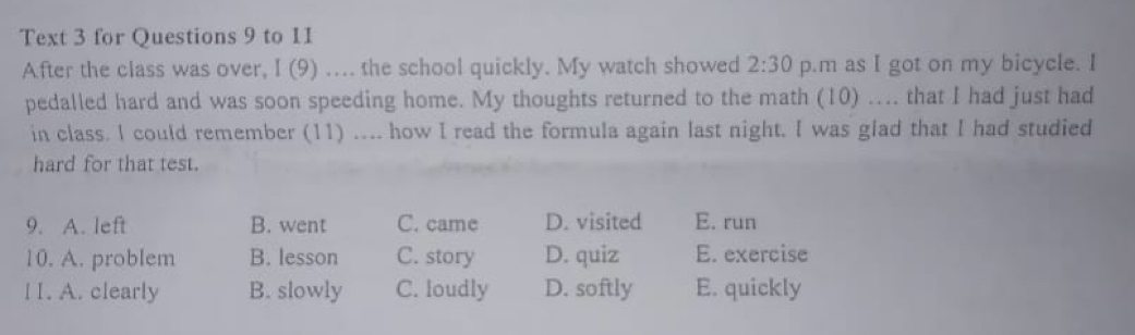 Text 3 for Questions 9 to 11
After the class was over, I (9) ….. the school quickly. My watch showed 2:30 p.m as I got on my bicycle. I
pedalled hard and was soon speeding home. My thoughts returned to the math (10) .... that I had just had
in class. I could remember (11) .... how I read the formula again last night. I was glad that I had studied
hard for that test.
9. A. left B. went C. came D. visited E. run
10. A. problem B. lesson C. story D. quiz E. exercise
l I. A. clearly B. slowly C. loudly D. softly E. quickly