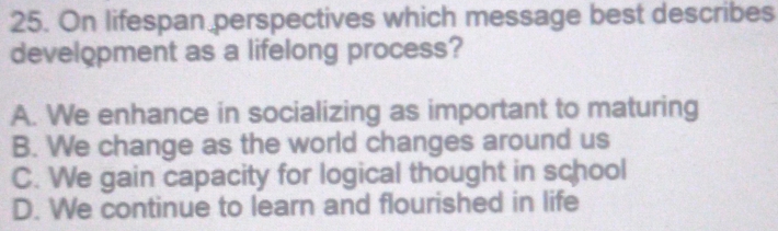 On lifespan perspectives which message best describes
development as a lifelong process?
A. We enhance in socializing as important to maturing
B. We change as the world changes around us
C. We gain capacity for logical thought in school
D. We continue to learn and flourished in life