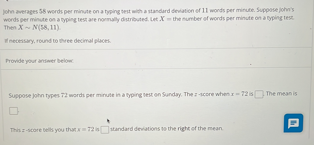 John averages 58 words per minute on a typing test with a standard deviation of 11 words per minute. Suppose John's 
words per minute on a typing test are normally distributed. Let X= the number of words per minute on a typing test. 
Then Xsim N(58,11). 
If necessary, round to three decimal places. 
Provide your answer below: 
Suppose John types 72 words per minute in a typing test on Sunday. The z -score when x=72 is □. . The mean is 
This z -score tells you that x=72 is □ standard deviations to the right of the mean.