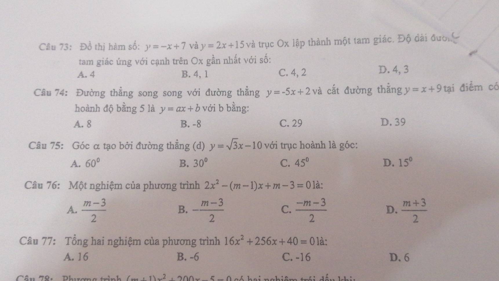 Đồ thị hàm số: y=-x+7 và y=2x+15 và trục Ox lập thành một tam giác. Độ đài đượn 
tam giác ứng với cạnh trên Ox gần nhất với số:
A. 4 B. 4, 1 C. 4, 2
D. 4, 3
Câu 74: Đường thẳng song song với đường thẳng y=-5x+2 và cắt đường thẳng y=x+9 tại điểm có
hoành độ bằng 5 là y=ax+b với b bằng:
A. 8 B. -8 C. 29 D. 39
Câu 75: Góc α tạo bởi đường thẳng (d) y=sqrt(3)x-10 với trục hoành là góc:
A. 60° B. 30° C. 45° D. 15°
Câu 76: Một nghiệm của phương trình 2x^2-(m-1)x+m-3=0 là:
A.  (m-3)/2  - (m-3)/2   (-m-3)/2   (m+3)/2 
B.
C.
D.
Câu 77: Tổng hai nghiệm của phương trình 16x^2+256x+40=0 là:
A. 16 B. -6 C. -16 D. 6
Câu 78: Phương trình (x+1)x^2+200x-5-0 h á hai nahiêm trái đấu khia