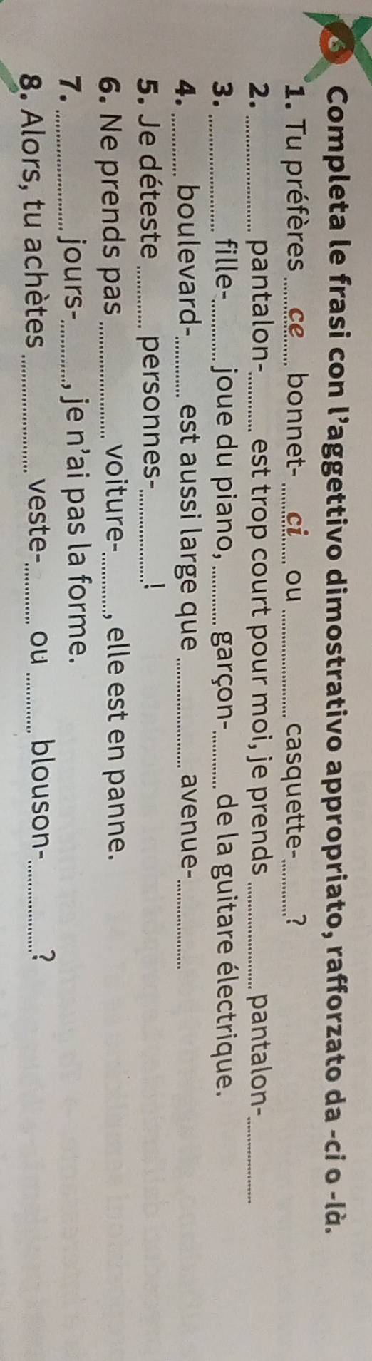 Completa le frasi con l’aggettivo dimostrativo appropriato, rafforzato da -ci o -là. 
1. Tu préfères _bonnet-_ ou_ casquette-_ ? 
2._ pantalon-_ est trop court pour moi, je prends _pantalon-_ 
3._ fille-_ joue du piano, _garçon-_ de la guitare électrique. 
4. _boulevard- _est aussi large que _avenue-_ 
5. Je déteste _personnes-_ 1 
6. Ne prends pas _voiture-_ , elle est en panne. 
7. _jours-_ , je n^3 ai pas la forme. 
8. Alors, tu achètes _veste- _ou _blouson-_ 
?