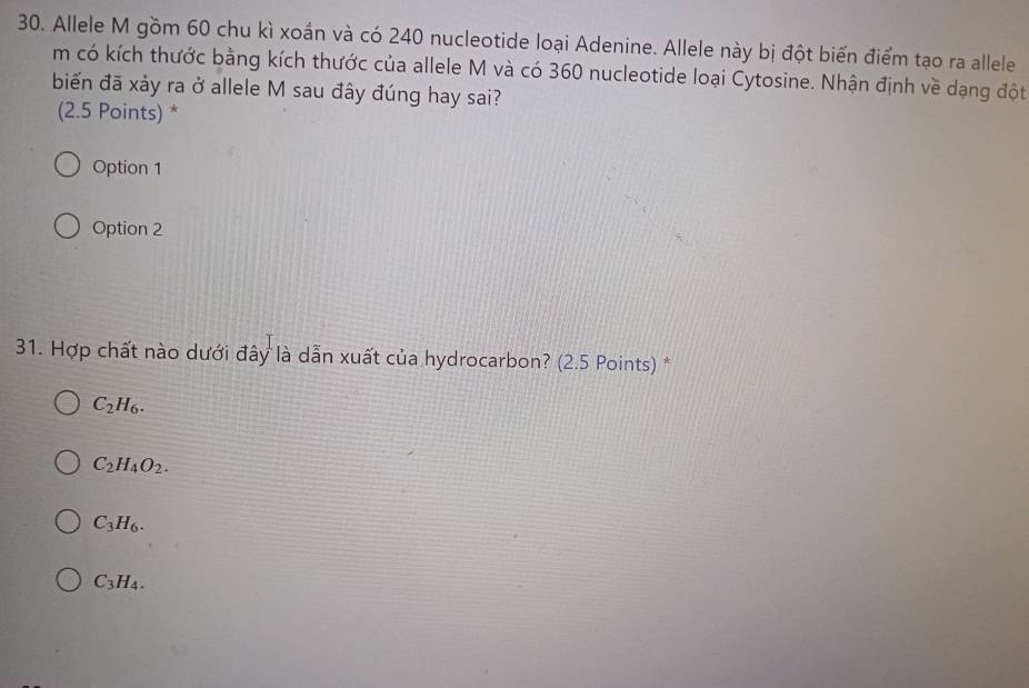 Allele M gồm 60 chu kì xoắn và có 240 nucleotide loại Adenine. Allele này bị đột biến điểm tạo ra allele
m có kích thước bằng kích thước của allele M và có 360 nucleotide loại Cytosine. Nhận định về dạng đột
biến đã xảy ra ở allele M sau đây đúng hay sai?
(2.5 Points) *
Option 1
Option 2
31. Hợp chất nào dưới đây là dẫn xuất của hydrocarbon? (2.5 Points) *
C_2H_6.
C_2H_4O_2.
C_3H_6.
C_3H_4.