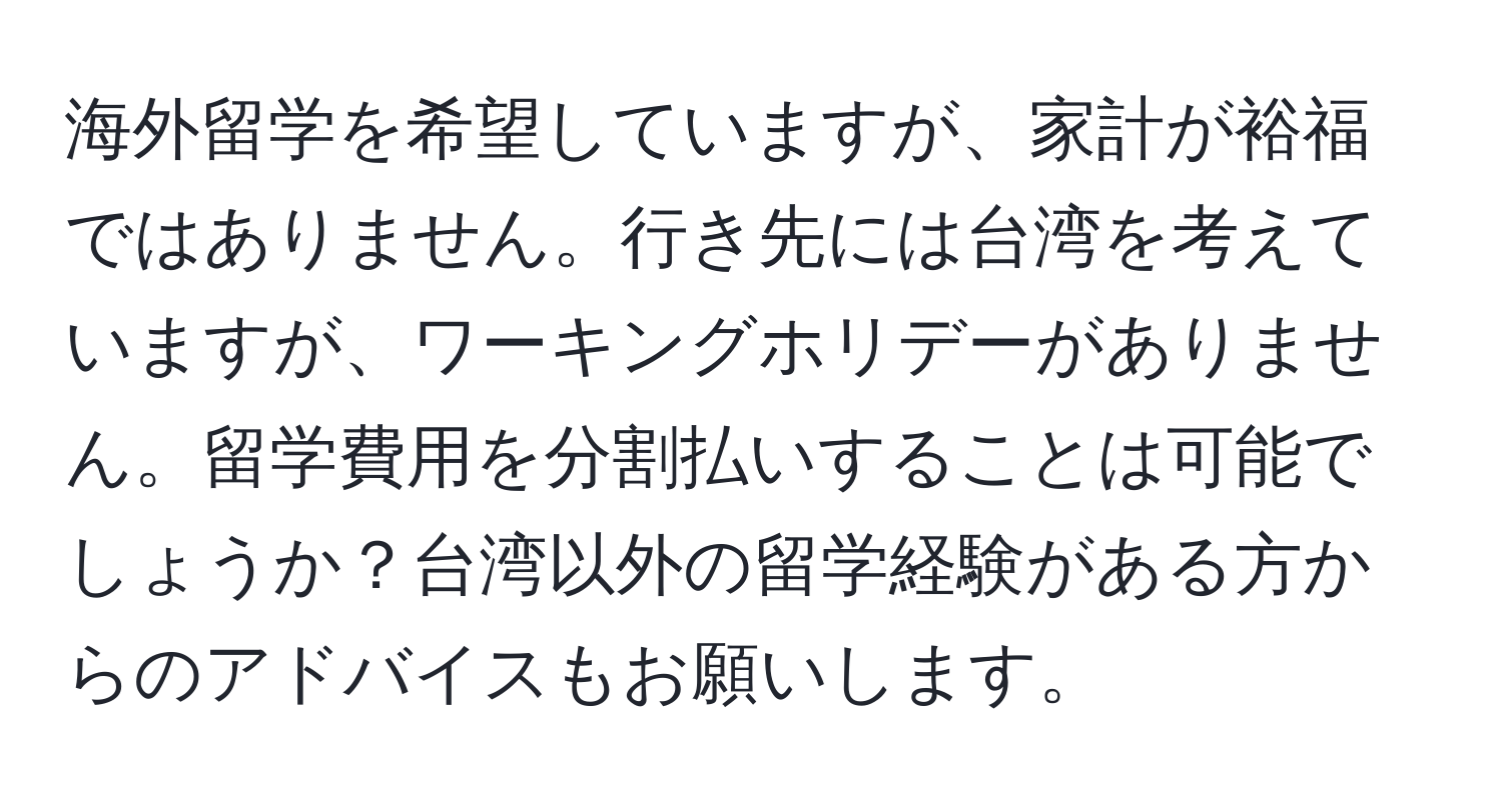 海外留学を希望していますが、家計が裕福ではありません。行き先には台湾を考えていますが、ワーキングホリデーがありません。留学費用を分割払いすることは可能でしょうか？台湾以外の留学経験がある方からのアドバイスもお願いします。