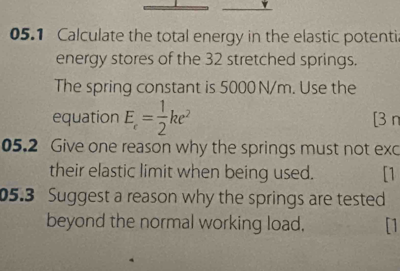 05.1 Calculate the total energy in the elastic potentic 
energy stores of the 32 stretched springs. 
The spring constant is 5000 N/m. Use the 
equation E_c= 1/2 ke^2 [3 n 
05.2 Give one reason why the springs must not exc 
their elastic limit when being used. [1 
05.3 Suggest a reason why the springs are tested 
beyond the normal working load, []