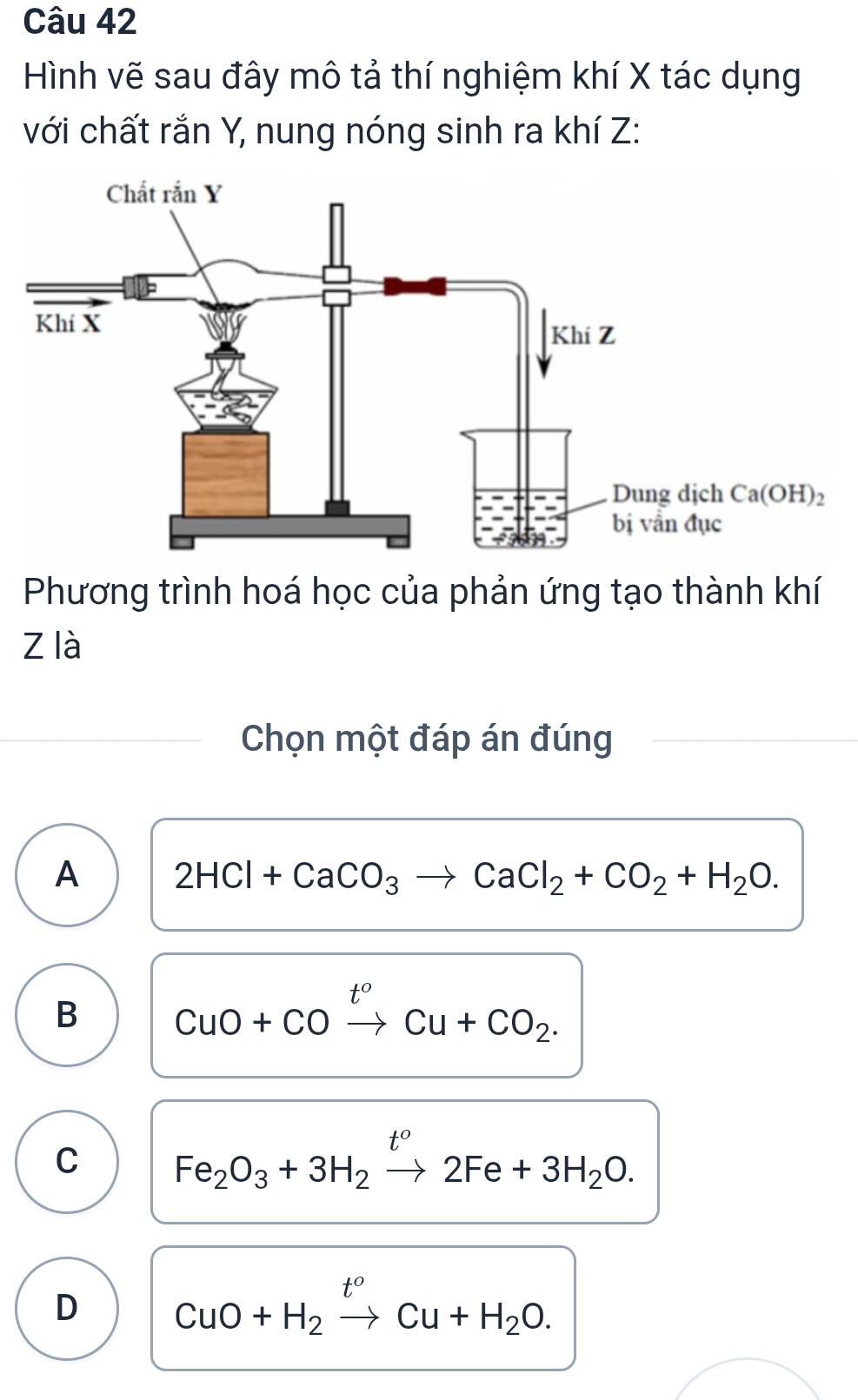 Hình vẽ sau đây mô tả thí nghiệm khí X tác dụng
với chất rắn Y, nung nóng sinh ra khí Z:
Phương trình hoá học của phản ứng tạo thành khí
z là
Chọn một đáp án đúng
A 2HCl+CaCO_3to CaCl_2+CO_2+H_2O.
B CuO+COxrightarrow t^oCu+CO_2.
C Fe_2O_3+3H_2xrightarrow t^o2Fe+3H_2O.
D CuO+H_2xrightarrow t^oCu+H_2O.