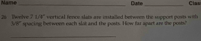 Name _Date _Clas 
26. Twelve 7 1/4" vertical fence slats are installed between the support posts with
3/8" spacing between each slat and the posts. How far apart are the posts? 
_