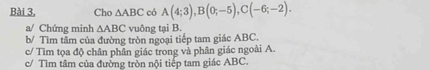 Cho △ ABC có A(4;3), B(0;-5), C(-6;-2). 
a/ Chứng minh △ ABC vuông tại B. 
b/ Tìm tâm của đường tròn ngoại tiếp tam giác ABC. 
c/ Tìm tọa độ chân phân giác trong và phân giác ngoài A. 
c/ Tìm tâm của đường tròn nội tiếp tam giác ABC.