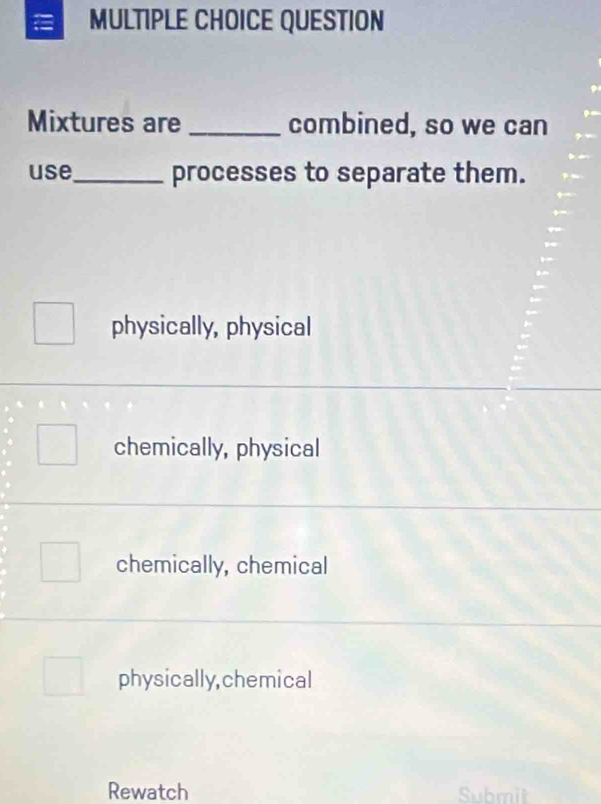 QUESTION
Mixtures are _combined, so we can
use_ processes to separate them.
physically, physical
chemically, physical
chemically, chemical
physically,chemical
Rewatch Submit