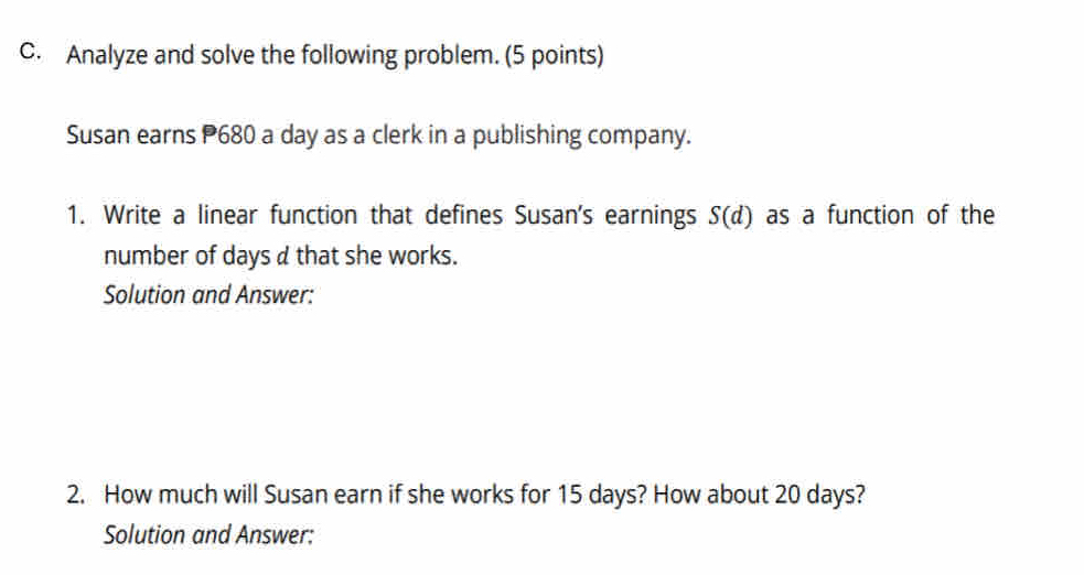 Analyze and solve the following problem. (5 points) 
Susan earns P680 a day as a clerk in a publishing company. 
1. Write a linear function that defines Susan's earnings S(d) as a function of the 
number of days d that she works. 
Solution and Answer: 
2. How much will Susan earn if she works for 15 days? How about 20 days? 
Solution and Answer: