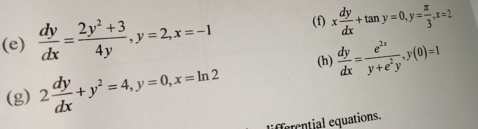  dy/dx = (2y^2+3)/4y , y=2, x=-1 x dy/dx +tan y=0, y= π /3 , x=2
(h)  dy/dx = e^(2x)/y+e^2y , y(0)=1
(g) 2 dy/dx +y^2=4, y=0, x=ln 2
liferential equations.