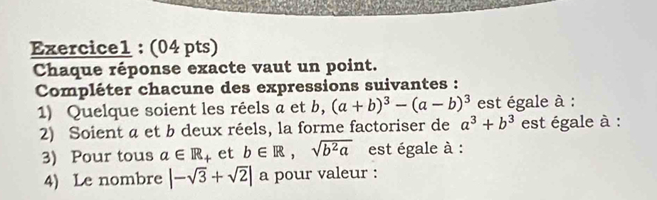 Chaque réponse exacte vaut un point. 
Compléter chacune des expressions suivantes : 
1) Quelque soient les réels a et b, (a+b)^3-(a-b)^3 est égale à : 
2) Soient a et b deux réels, la forme factoriser de a^3+b^3 est égale à : 
3) Pour tous a∈ R + et b∈ R, sqrt(b^2a) est égale à : 
4) Le nombre |-sqrt(3)+sqrt(2)| a pour valeur :