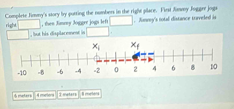 Complete Jimmy's story by putting the numbers in the right place. First Jimmy Jogger jogs
right , then Jimmy Jogger jogs left □. Jimmy's total distance traveled is
, but his displacement is □°
6 meters 4 meters 2 meters 8 meters