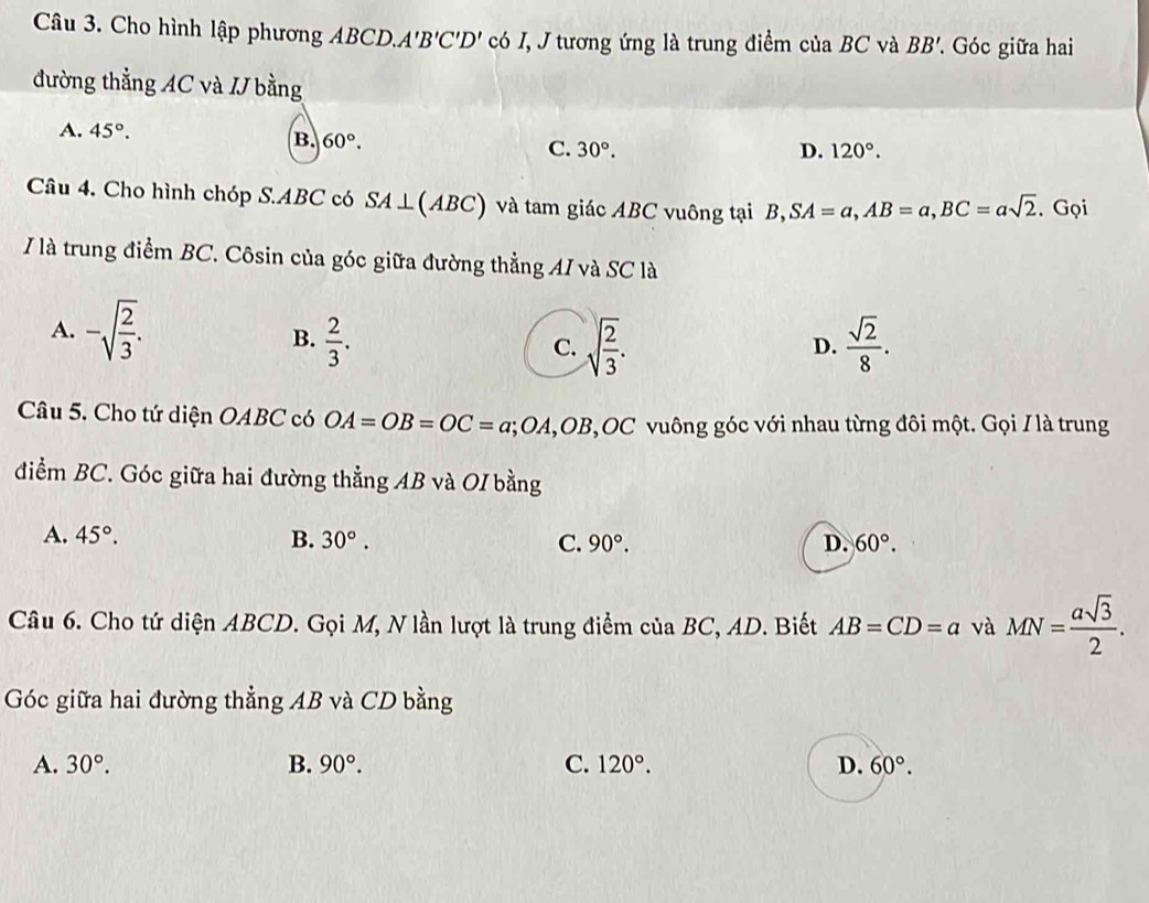 Cho hình lập phương ABCD.. A'B'C'D' có I, J tương ứng là trung điểm của BC và BB' * Góc giữa hai
đường thẳng AC và I bằng
A. 45°. D. 120°.
B. 60°. C. 30°. 
Câu 4. Cho hình chóp S. ABC có SA⊥ (ABC) và tam giác ABC vuông tại B, SA=a, AB=a, BC=asqrt(2). Gọi
/ là trung điểm BC. Côsin của góc giữa đường thẳng AI và SC là
A. -sqrt(frac 2)3.
B.  2/3 . sqrt(frac 2)3.  sqrt(2)/8 . 
C.
D.
Câu 5. Cho tứ diện OABC có OA=OB=OC=a; OA, OB, OC vuông góc với nhau từng đôi một. Gọi / là trung
điểm BC. Góc giữa hai đường thẳng AB và OI bằng
A. 45°. B. 30°. C. 90°. D. 60°. 
Câu 6. Cho tứ diện ABCD. Gọi M, N lần lượt là trung điểm của BC, AD. Biết AB=CD=a và MN= asqrt(3)/2 . 
Góc giữa hai đường thẳng AB và CD bằng
A. 30°. B. 90°. C. 120°. D. 60°.