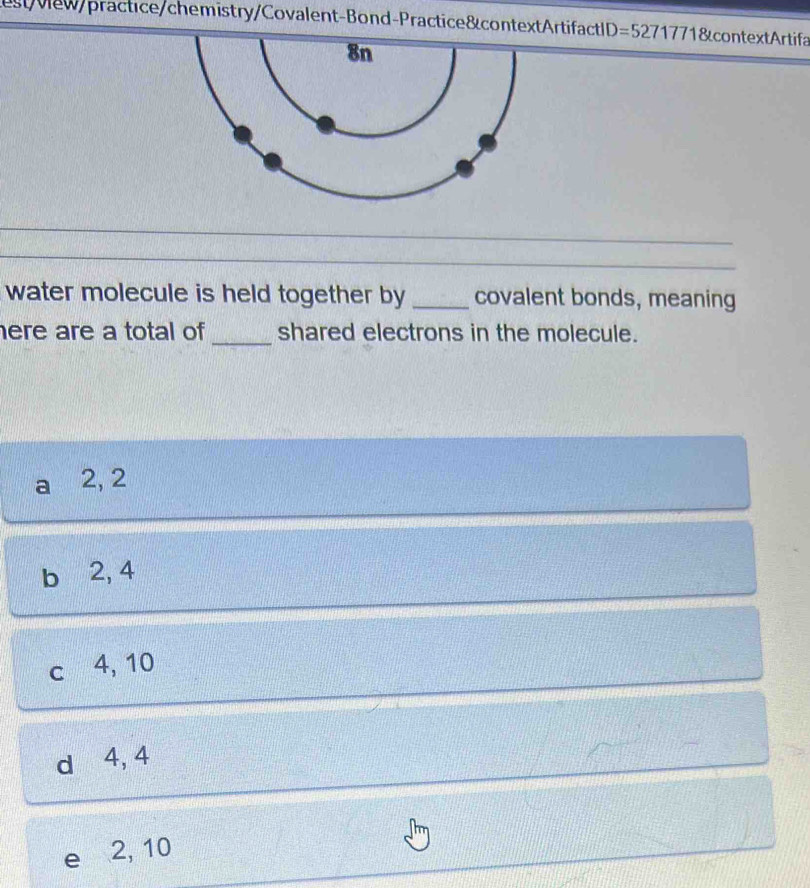 stvew/practice/chemistry/Covalent-Bond-Practice&contextArtifactID= =52717718 &context Artifa
_
_
_
water molecule is held together by _covalent bonds, meaning
here are a total of _shared electrons in the molecule.
a 2, 2
b ⩾2, 4
c 4, 10
d ⩾ 4, 4
e 2, 10