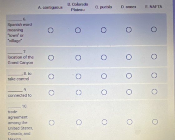 B. Colorado C. pueblo D. annex E. NAFTA
A. contiguous Plateau
_6.
Spanish word
meaning
“town” or
"village"
_7.
location of the
Grand Canyon
_8. to
take control
_9.
connected to
_10.
trade
agreement
among the
United States,
Canada, and