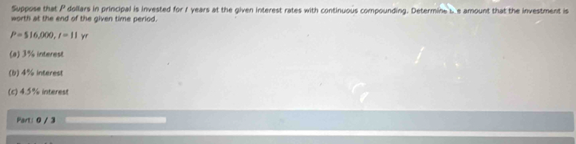 Suppose that P dollars in principal is invested for 1 years at the given interest rates with continuous compounding. Determine s e amount that the investment is 
worth at the end of the given time period.
P=516,000, l=11
(a) 3% interest 
(b) 4% interest 
(c) 4.5% interest 
Part: 0 / 3