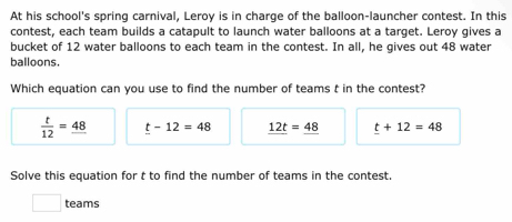 At his school's spring carnival, Leroy is in charge of the balloon-launcher contest. In this
contest, each team builds a catapult to launch water balloons at a target. Leroy gives a
bucket of 12 water balloons to each team in the contest. In all, he gives out 48 water
balloons.
Which equation can you use to find the number of teams t in the contest?
 t/12 =_ 48 t-12=48 _ 12t=_ 48 t+12=48
Solve this equation for t to find the number of teams in the contest.
teams