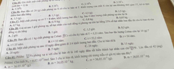 Giá thiết một chất phóng kã Lử 
(với In =1) B. 5.10^7s C. 2.10^3s. D. 2.10^7s
Cầu 36: Ban đầu có 20 (g) chất phóng xạ X có chu ki bản rã T. Khổi lượng của chất X còn lại sau khoàng thời gian 3T, kẻ từ thời
A. 5.10^8s.
D. 2.5 (g)
điểm ban đầu bằng
A. 3,2 (g). B. 1,5 (g). C. 4,5 (g).
Cầu 37: Một chất phóng xạ có T=8 năm, khổi lượng ban đầu 1 kg. Sau 4 năm lượng chất phóng xạ còn lại là D. 0,65 kg.
B. 0,75 kg.
A. 0,7 kg C. 0.8 kg.
C. Cầu 38; Giả sử sau 3 giờ phóng xạ, số hạt nhân của một đồng vị phóng xạ còn lại bằng 25% số hạt nhân ban đầu thi chu ki bản rã của
D. 0,5 giờ.
đồng vị đó bằng B. l giờ.
A. 2 giờ. C. 1,5 giờ.
Câu 39: Ban đầu có 1kg chất phóng xạ Coban  60/27  Co có chu kỳ bản rã T=5.33nhm 1. Sau bao lâu lượng Coban còn lại 10 (g) ?
B. t=33nlm. C. t=53.3nhm D. t=34n△ m.
A. t=35n3m
Câu 40; Một chất phóng xạ sau 10 ngày đêm giám đi 3/4 khối lượng ban đầu. Chu kì bán rã là D. 15 ngày.
B. 5 ngày. C. 24 ngày.
A. 20 ngày. 206p. Lúc đầu có 42 (mg)
Câu 41; Pôlôni 21° Po phóng xạ α với chu kì bán rã là 140 ngày đêm rồi biển thành hạt nhân con chỉ
(g) D. m=36,05.10^(-2)mg
Pôlôni. Cho biết N_4=6.02.10^(23)/mol l. Sau 3 chu kì bán rã, khổi lượng chi trong mẫu có giá trị nào sau đây?
A. m=36.05.10^(-4)(g). B. m=36.05.10^(-2)kg. C. m=36,05.10^(-3)