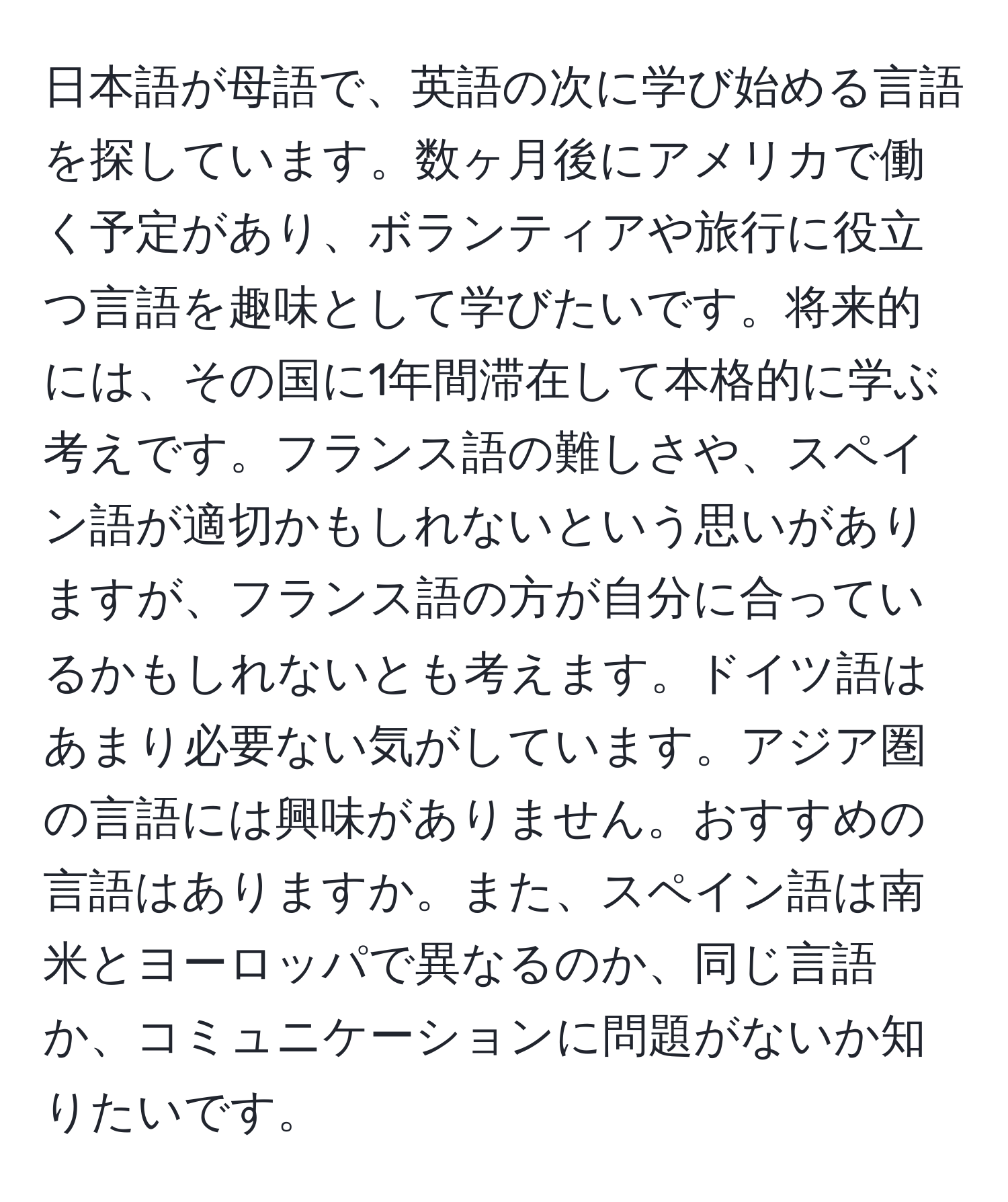 日本語が母語で、英語の次に学び始める言語を探しています。数ヶ月後にアメリカで働く予定があり、ボランティアや旅行に役立つ言語を趣味として学びたいです。将来的には、その国に1年間滞在して本格的に学ぶ考えです。フランス語の難しさや、スペイン語が適切かもしれないという思いがありますが、フランス語の方が自分に合っているかもしれないとも考えます。ドイツ語はあまり必要ない気がしています。アジア圏の言語には興味がありません。おすすめの言語はありますか。また、スペイン語は南米とヨーロッパで異なるのか、同じ言語か、コミュニケーションに問題がないか知りたいです。