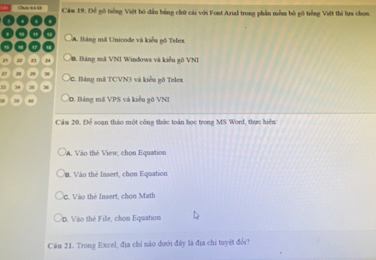 Chưa trà ka Cầu 19. Để gõ tiếng Việt bỏ dầu bằng chữ cái với Font Arial trong phần mềm bộ gõ tiếng Việt thi lựa chọn
3 4 s .
10 " 12 A. Bảng mã Unicode và kiểu gõ Telex
15 16 17 18
21 22 23 24 B. Bảng mã VNI Windows và kiểu gõ VNI
27 28 29 30 C. Bảng mã TCVN3 và kiểu gõ Telex
33 34 36 36
18 39 40 D. Bảng mã VPS và kiểu gõ VNI
Câu 20. Để soạn thảo một công thức toán học trong MS Word, thực hiện:
A. Vào thẻ View, chọn Equation
B. Vào thè Insert, chọn Equation
C. Vào thẻ Insert, chọn Math
D. Vào thẻ File, chọn Equation
Câu 21. Trong Excel, địa chỉ nào dưới đây là địa chỉ tuyệt đổi?