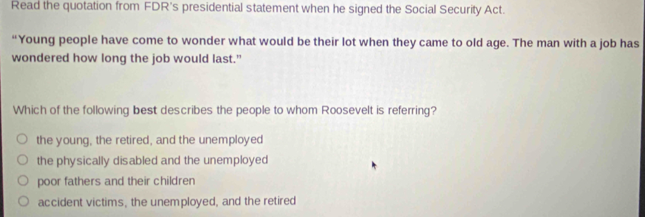 Read the quotation from FDR's presidential statement when he signed the Social Security Act.
“Young people have come to wonder what would be their lot when they came to old age. The man with a job has
wondered how long the job would last.”
Which of the following best describes the people to whom Roosevelt is referring?
the young, the retired, and the unemployed
the physically disabled and the unemployed
poor fathers and their children
accident victims, the unemployed, and the retired