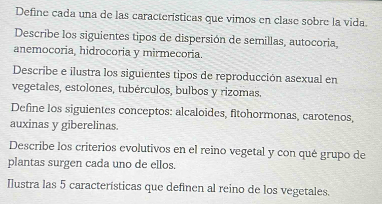 Define cada una de las características que vimos en clase sobre la vida. 
Describe los siguientes tipos de dispersión de semillas, autocoria, 
anemocoria, hidrocoria y mirmecoria. 
Describe e ilustra los siguientes tipos de reproducción asexual en 
vegetales, estolones, tubérculos, bulbos y rizomas. 
Define los siguientes conceptos: alcaloides, fitohormonas, carotenos, 
auxinas y giberelinas. 
Describe los criterios evolutivos en el reino vegetal y con qué grupo de 
plantas surgen cada uno de ellos. 
Ilustra las 5 características que definen al reino de los vegetales.