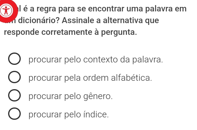 al é a regra para se encontrar uma palavra em
dicionário? Assinale a alternativa que
responde corretamente à pergunta.
procurar pelo contexto da palavra.
procurar pela ordem alfabética.
procurar pelo gênero.
procurar pelo índice.