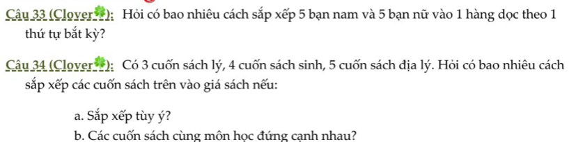 (Clover ); Hỏi có bao nhiêu cách sắp xếp 5 bạn nam và 5 bạn nữ vào 1 hàng dọc theo 1
thứ tự bắt kỳ? 
Câu 34 (Clover *): Có 3 cuốn sách lý, 4 cuốn sách sinh, 5 cuốn sách địa lý. Hỏi có bao nhiêu cách 
sắp xếp các cuốn sách trên vào giá sách nếu: 
a. Sắp xếp tùy ý? 
b. Các cuốn sách cùng môn học đứng cạnh nhau?