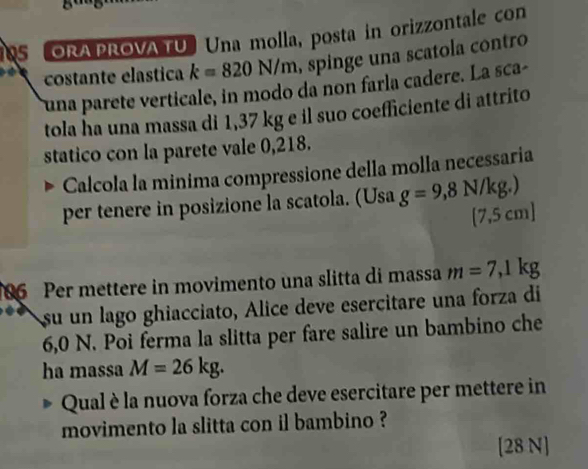 ORA PROVA TU Una molla, posta in orizzontale con 
costante elastica k=820N/m , spinge una scatola contro 
una parete verticale, in modo da non farla cadere. La sca- 
tola ha una massa di 1,37 kg e il suo coefficiente di attrito 
statico con la parete vale 0,218. 
Calcola la minima compressione della molla necessaria 
per tenere in posizione la scatola. (Usa g=9,8N/kg.)
[ 7,5 cm ] 
86 Per mettere in movimento una slitta di massa m=7,1kg
su un lago ghiacciato, Alice deve esercitare una forza di
6,0 N. Poi ferma la slitta per fare salire un bambino che 
ha massa M=26kg. 
Qual è la nuova forza che deve esercitare per mettere in 
movimento la slitta con il bambino ? 
[28 N]