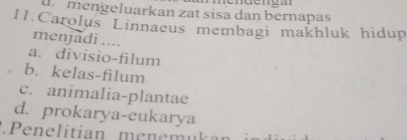 dr mengeluarkan zat sisa dan bernapas
11.Carolus Linnaeus membagi makhluk hidup
menjadi ....
a. divisio-filum
b. kelas-filum
c. animalia-plantae
d. prokarya-eukarya
.Penelitian menemuk