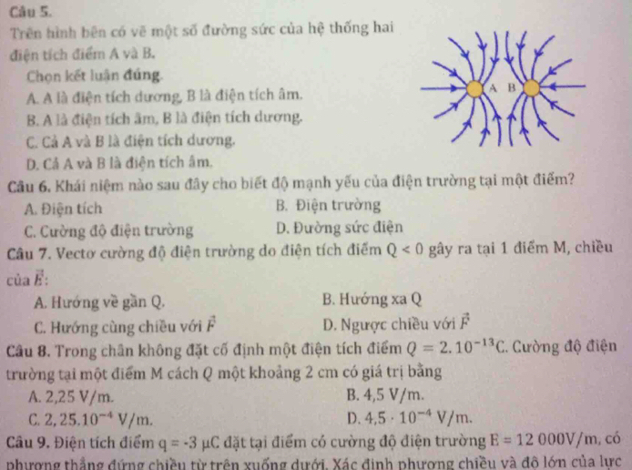 Trên hình bên có vẽ một số đường sức của hệ thống hai
điện tích điểm A và B.
Chọn kết luận đúng.
A. A là điện tích dương, B là điện tích âm.
B. A là điện tích âm, B là điện tích dương.
C. Cả A và B là điện tích dương.
D. Cả A và B là điện tích âm.
Câu 6. Khái niệm nào sau đây cho biết độ mạnh yếu của điện trường tại một điểm?
A. Điện tích B. Điện trường
C. Cường độ điện trường D. Đường sức điện
Câu 7. Vectơ cường độ điện trường do điện tích điểm Q<0</tex> gây ra tại 1 điểm M, chiều
của É :
A. Hướng về gần Q. B. Hướng xa Q
C. Hướng cùng chiều với vector F D. Ngược chiều với vector F
Câu 8. Trong chân không đặt cố định một điện tích điểm Q=2.10^(-13)C. Cường độ điện
trường tại một điểm M cách Q một khoảng 2 cm có giá trị bằng
A. 2,25 V/m. B. 4,5 V/m.
C. 2,25.10^(-4)V/m. D. 4,5· 10^(-4)V/m. 
Câu 9. Điện tích điểm q=-3mu C đặt tại điểm có cường độ điện trường E=12000V/m, có
phượng thẳng đứng chiều từ trên xuống dưới. Xác định phương chiều và đô lớn của lực