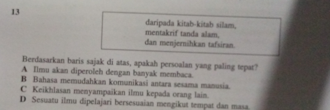 daripada kitab-kitab silam,
mentakrif tanda alam,
dan menjernihkan tafsiran.
Berdasarkan baris sajak di atas, apakah persoalan yang paling tepat?
A Ilmu akan diperoleh dengan banyak membaca.
B Bahasa memudahkan komunikasi antara sesama manusia.
C Keikhlasan menyampaikan ilmu kepada orang lain.
D Sesuatu ilmu dipelajari bersesuaian mengikut tempat dan masa.