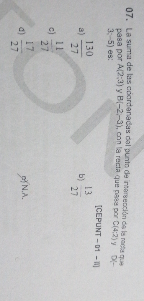 La suma de las coordenadas del punto de intersección de la recta que
pasa por A(2;3) y B(-2;-3) , con la recta que pasa por C(4;2) y D(-
= ;−5) es:
[CEPUNT -01-11]
a)  130/27   13/27 
b)
c)  11/27 
d)  17/27  e) N.A.