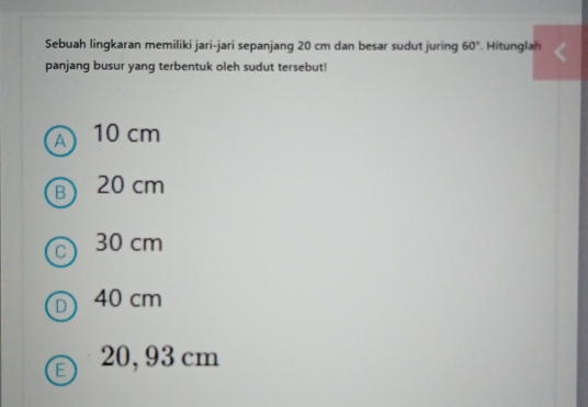 Sebuah lingkaran memiliki jari-jari sepanjang 20 cm dan besar sudut juring 60°. Hitunglah
panjang busur yang terbentuk oleh sudut tersebut!
A 10 cm
B) 20 cm
C 30 cm
D 40 cm
20, 93 cm