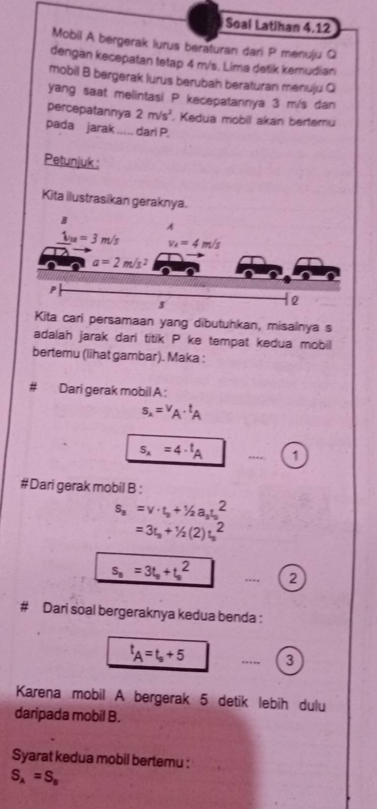 Soal Latihan 4,12
Mobil A bergerak lurus beraturan dari P menuju Q
dengan kecepatan tetap 4 m/s. Lima detik kemudian
mobil B bergerak lurus berubah beraturan menuju Q
yang saat melintasi P kecepatannya 3 m/s dan
percepatannya 2m/s^2. Kedua mobil akan bertemu
pada jarak .-.-. dari P.
Petunjuk :
Kita ilustrasikan geraknya.
Kita cari persamaan yang dibutuhkan, misalnya s
adalah jarak dari titik P ke tempat kedua mobil
bertemu (lihat gambar). Maka :
Dari gerak mobil A :
s_A=v_A· t_A
s_A=4· t_A _. 1
#Dari gerak mobil B :
s_a=v· t_a+1/2a_3t_3^(2
=3t_3)+1/2(2)t_3^(2
s_a)=3t_a+t_a^(2..-- 2
# Dari soal bergeraknya kedua benda :
t_A)=t_s+5
_
3
Karena mobil A bergerak 5 detik lebih dulu
daripada mobil B.
Syarat kedua mobil bertemu :
S_A=S_B