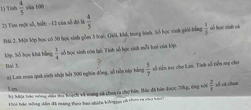 Tính  4/5  của 100
2) Tìm một số, biết: −12 của số đó là  4/5 
Bài 2. Một lớp học có 30 học sinh gồm 3 loại: Giỏi, khá, trung bình. Số học sinh giỏi bằng  1/5  số học sinh cả 
lớp. Số học khá bằng  3/4  số học sinh còn lại, Tính số học sinh mỗi loại của lớp. 
Bài 3. 
a) Lan mua quà sinh nhật hết 500 nghìn đồng, số tiền này bằng  5/7  số tiền nẹ cho Lan. Tính số tiền mẹ cho 
Lan. 
b) Một bác nông dân thu hoạch và mang cả chua ra chợ bán. Bác đã bán được 20kg, ứng với  2/5  số cà chua. 
Hỏi bác nông dân đã mang theo bao nhiêu kilogam cả chua ra chợ bản?