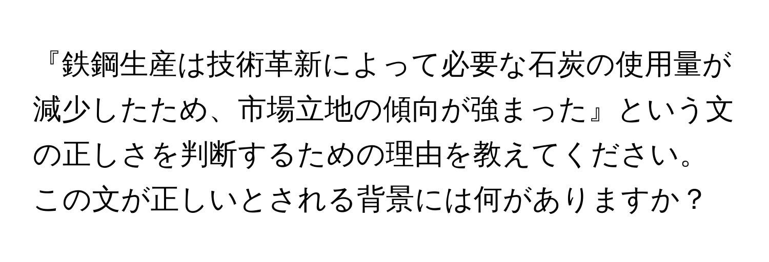 『鉄鋼生産は技術革新によって必要な石炭の使用量が減少したため、市場立地の傾向が強まった』という文の正しさを判断するための理由を教えてください。この文が正しいとされる背景には何がありますか？