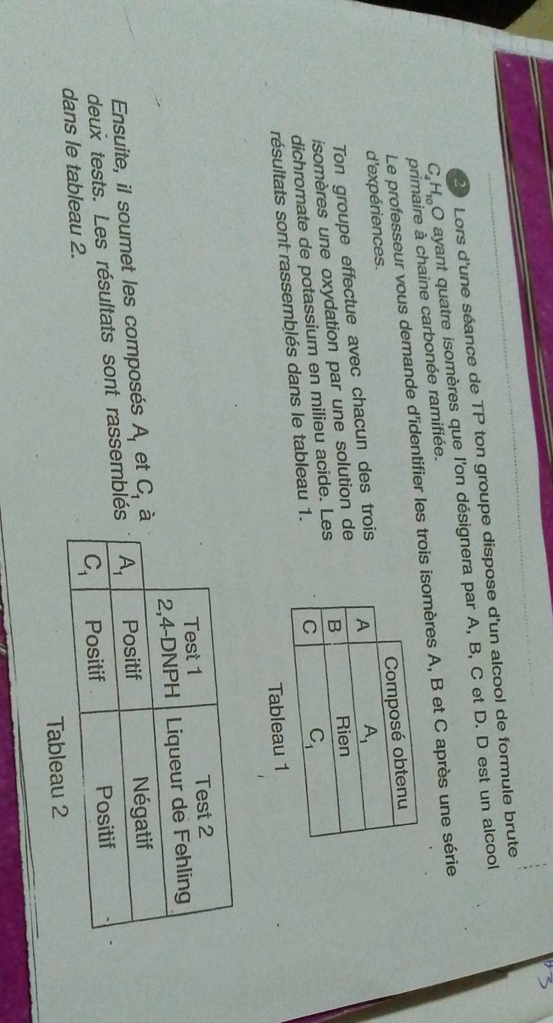 Lors d'une séance de TP ton groupe dispose d'un alcool de formule brute
C H_10 O ayant quatre isomères que l'on désignera par A, B, C et D. D est un alcool
primaire à chaine carbonée ramifiée.
Le professeur vous demande d'identifier les trois isomères A, B et C après une série
d'expériences.
Ton groupe effectue avec chacun des trois
isomères une oxydation par une solution de
dichromate de potassium en milieu acide. Les
résultats sont rassemblés dans le tableau 1.
Tab
Ensuite, il soumet les composés A_1 et C_1
deux tests. Les résultats sont rassembl
dans le tableau 2.